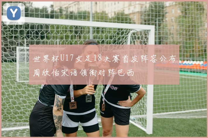 世界杯U17女足18决赛首发阵容公布周欣怡宋语领衔对阵巴西