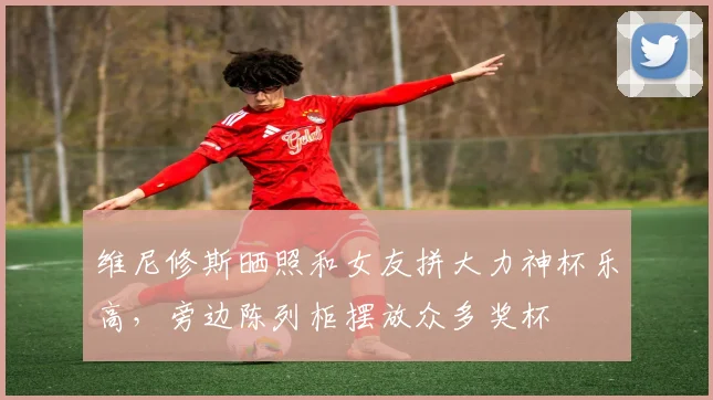 维尼修斯晒照和女友拼大力神杯乐高，旁边陈列柜摆放众多奖杯