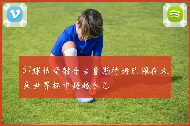 57球传奇射手吉鲁期待姆巴佩在未来世界杯中超越自己