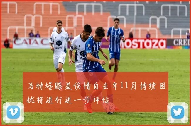 马特塔膝盖伤情自去年11月持续困扰将进行进一步评估
