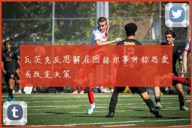 瓦茨克反思解雇图赫尔事件称恐袭或改变决策