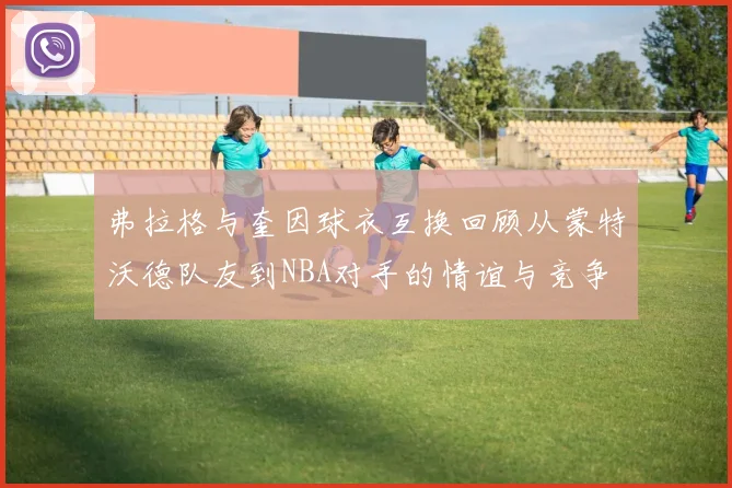 弗拉格与奎因球衣互换回顾从蒙特沃德队友到NBA对手的情谊与竞争