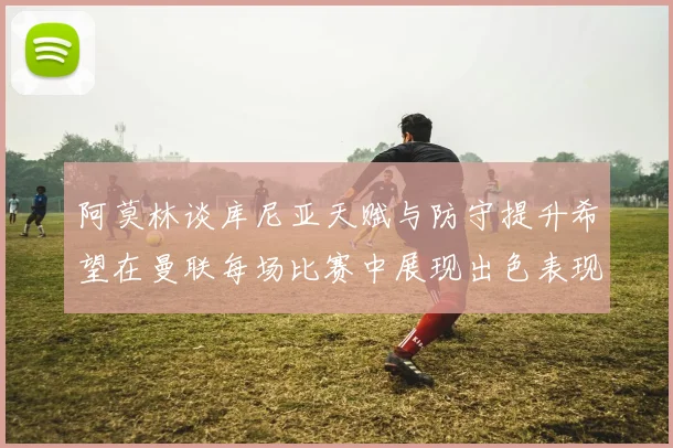 阿莫林谈库尼亚天赋与防守提升希望在曼联每场比赛中展现出色表现
