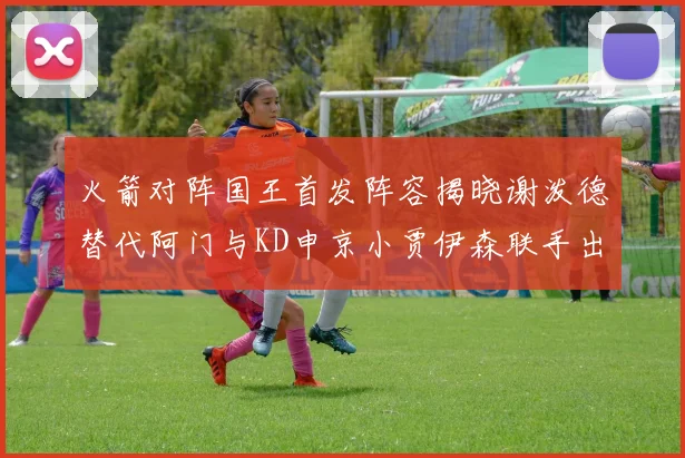 火箭对阵国王首发阵容揭晓谢泼德替代阿门与KD申京小贾伊森联手出战