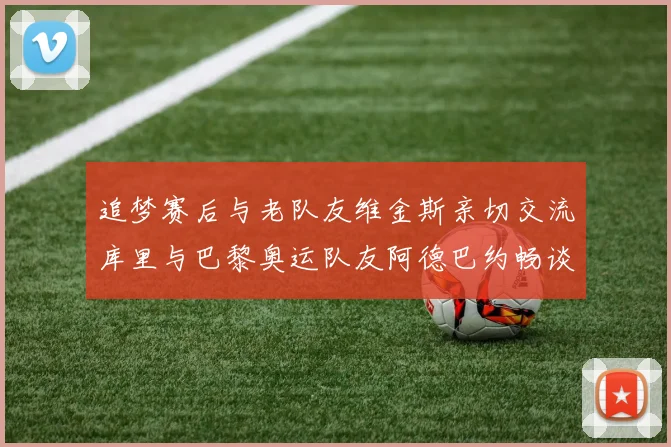 追梦赛后与老队友维金斯亲切交流库里与巴黎奥运队友阿德巴约畅谈未来