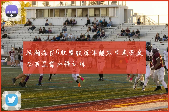 杨瀚森在G联盟锻炼体能末节表现疲态明显需加强训练