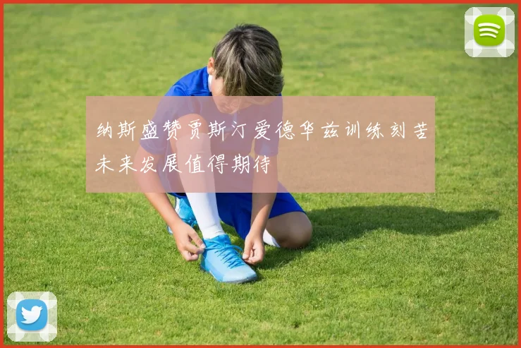 纳斯盛赞贾斯汀爱德华兹训练刻苦未来发展值得期待