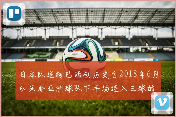 日本队逆转巴西创历史自2018年6月以来非亚洲球队下半场连入三球的壮举