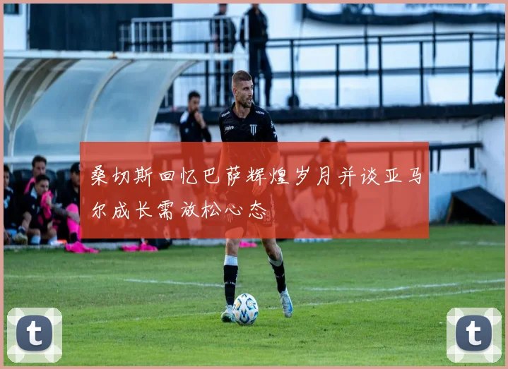 桑切斯回忆巴萨辉煌岁月并谈亚马尔成长需放松心态