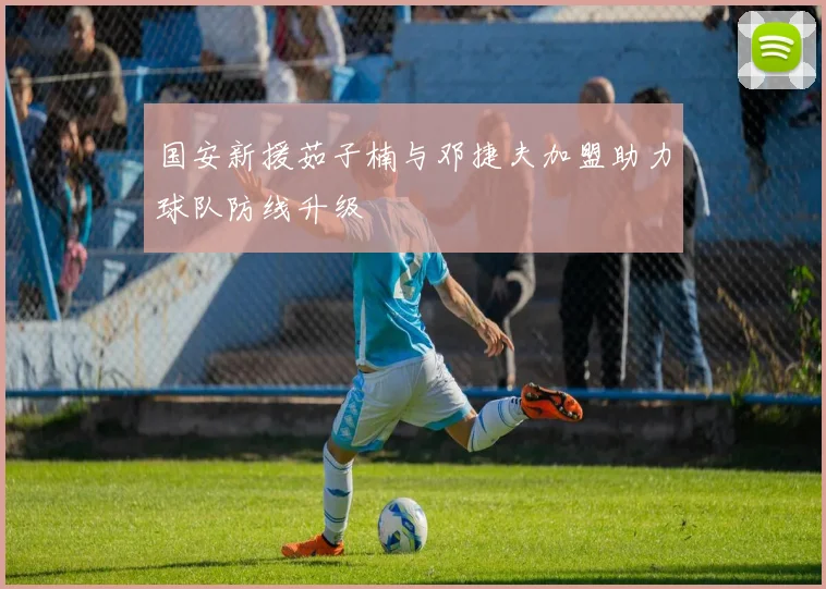国安新援茹子楠与邓捷夫加盟助力球队防线升级
