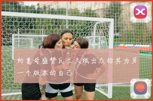 约基奇盛赞瓦兰天赋出众称其为另一个版本的自己