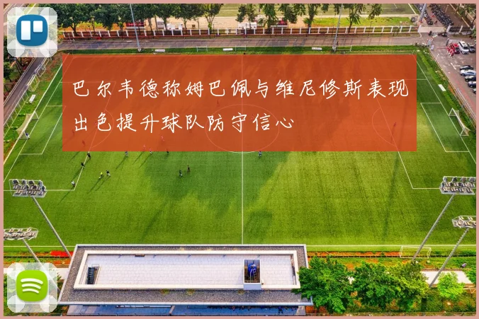 巴尔韦德称姆巴佩与维尼修斯表现出色提升球队防守信心
