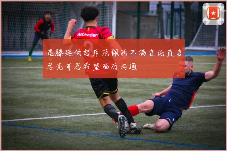 昆滕廷伯怒斥范佩西不满言论直言忍无可忍希望面对沟通
