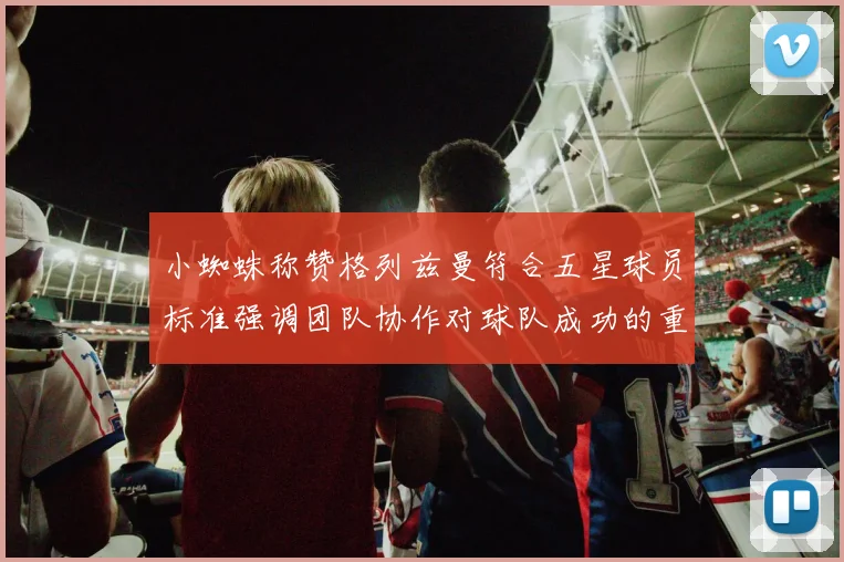 小蜘蛛称赞格列兹曼符合五星球员标准强调团队协作对球队成功的重要性