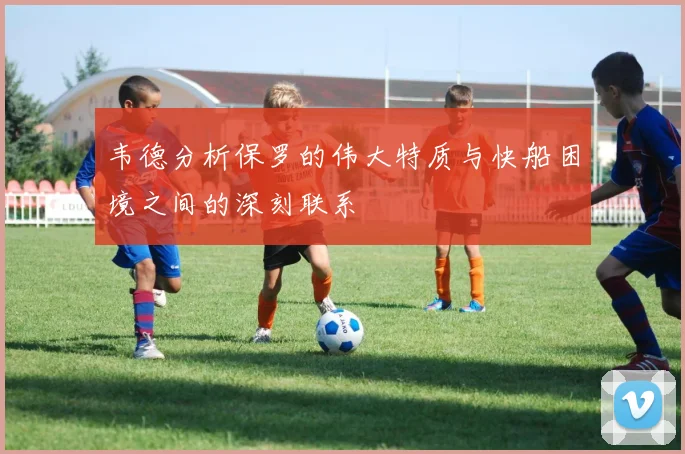韦德分析保罗的伟大特质与快船困境之间的深刻联系