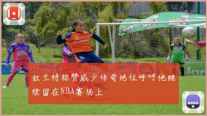 杜兰特称赞威少传奇地位呼吁他继续留在NBA赛场上