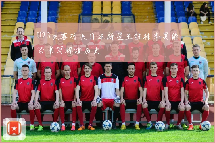 U23决赛对决日本新星王钰栋李昊能否书写辉煌历史
