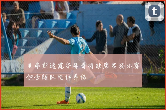 里弗斯透露字母哥将缺席客场比赛但会随队陪伴养伤