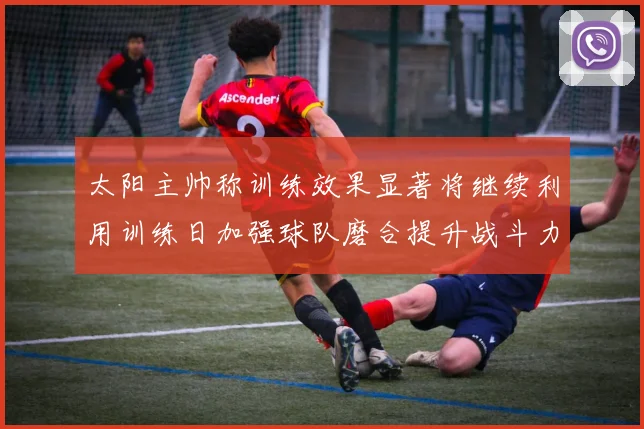 太阳主帅称训练效果显著将继续利用训练日加强球队磨合提升战斗力
