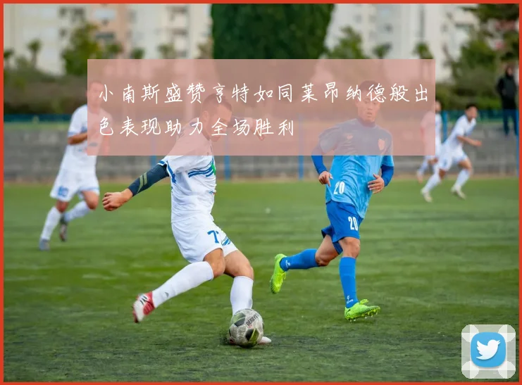 小南斯盛赞亨特如同莱昂纳德般出色表现助力全场胜利
