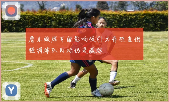 詹东缺席可能影响吸引力普理查德强调球队目标仍是赢球